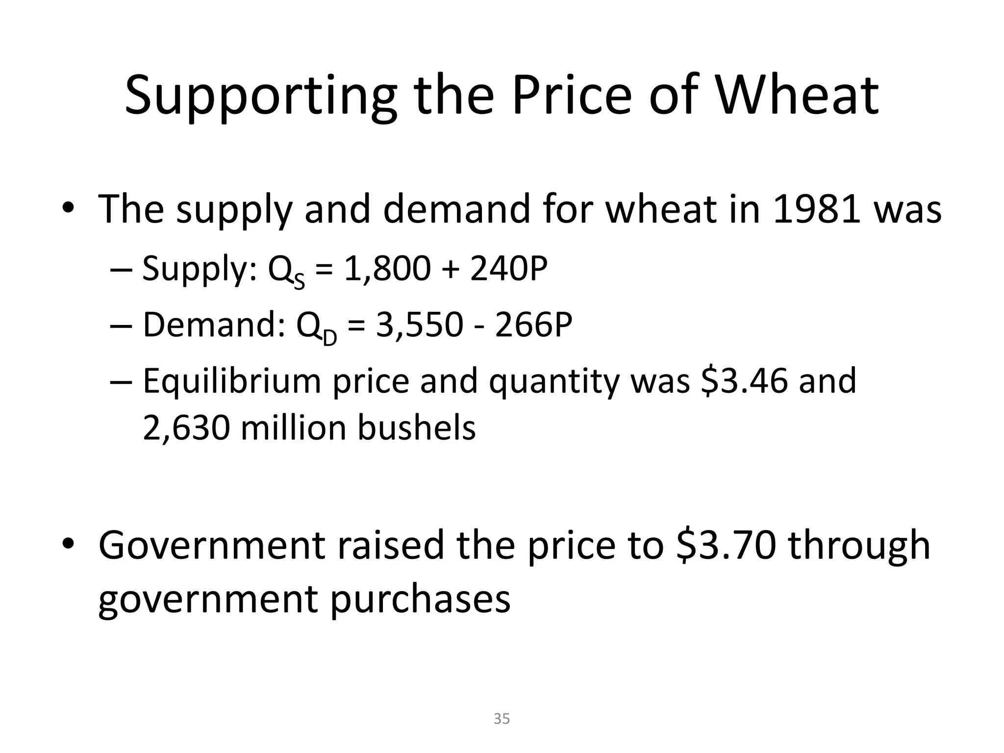 Supporting the Price of Wheat
• The supply and demand for wheat in 1981 was
  – Supply: QS = 1,800 + 240P
  – Demand: QD = 3,550 - 266P
  – Equilibrium price and quantity was $3.46 and
    2,630 million bushels


• Government raised the price to $3.70 through
  government purchases

                         35
 
