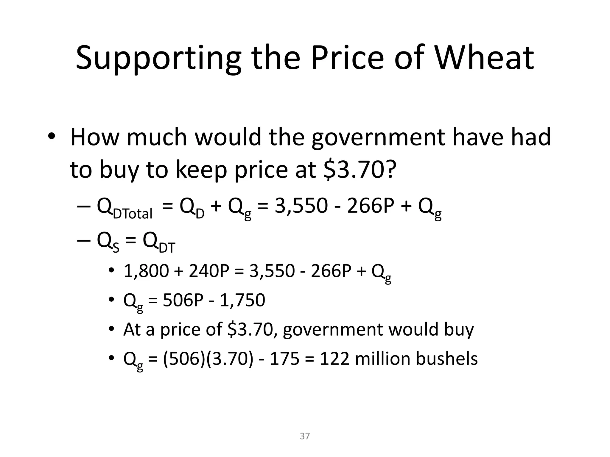 Supporting the Price of Wheat

• How much would the government have had
  to buy to keep price at $3.70?
  – QDTotal = QD + Q g = 3,550 - 266P + Q g
  – QS = QDT
     •   1,800 + 240P = 3,550 - 266P + Qg
     •   Qg = 506P - 1,750
     •   At a price of $3.70, government would buy
     •   Qg = (506)(3.70) - 175 = 122 million bushels


                              37
 