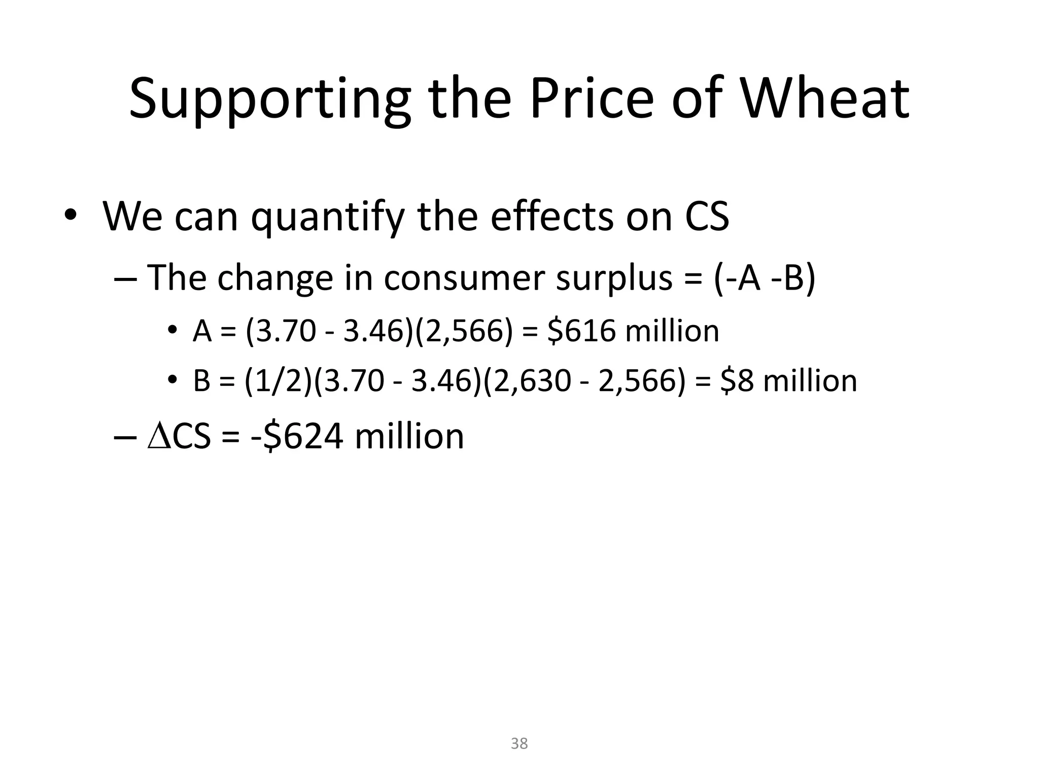 Supporting the Price of Wheat
• We can quantify the effects on CS
  – The change in consumer surplus = (-A -B)
     • A = (3.70 - 3.46)(2,566) = $616 million
     • B = (1/2)(3.70 - 3.46)(2,630 - 2,566) = $8 million
  – CS = -$624 million




                              38
 