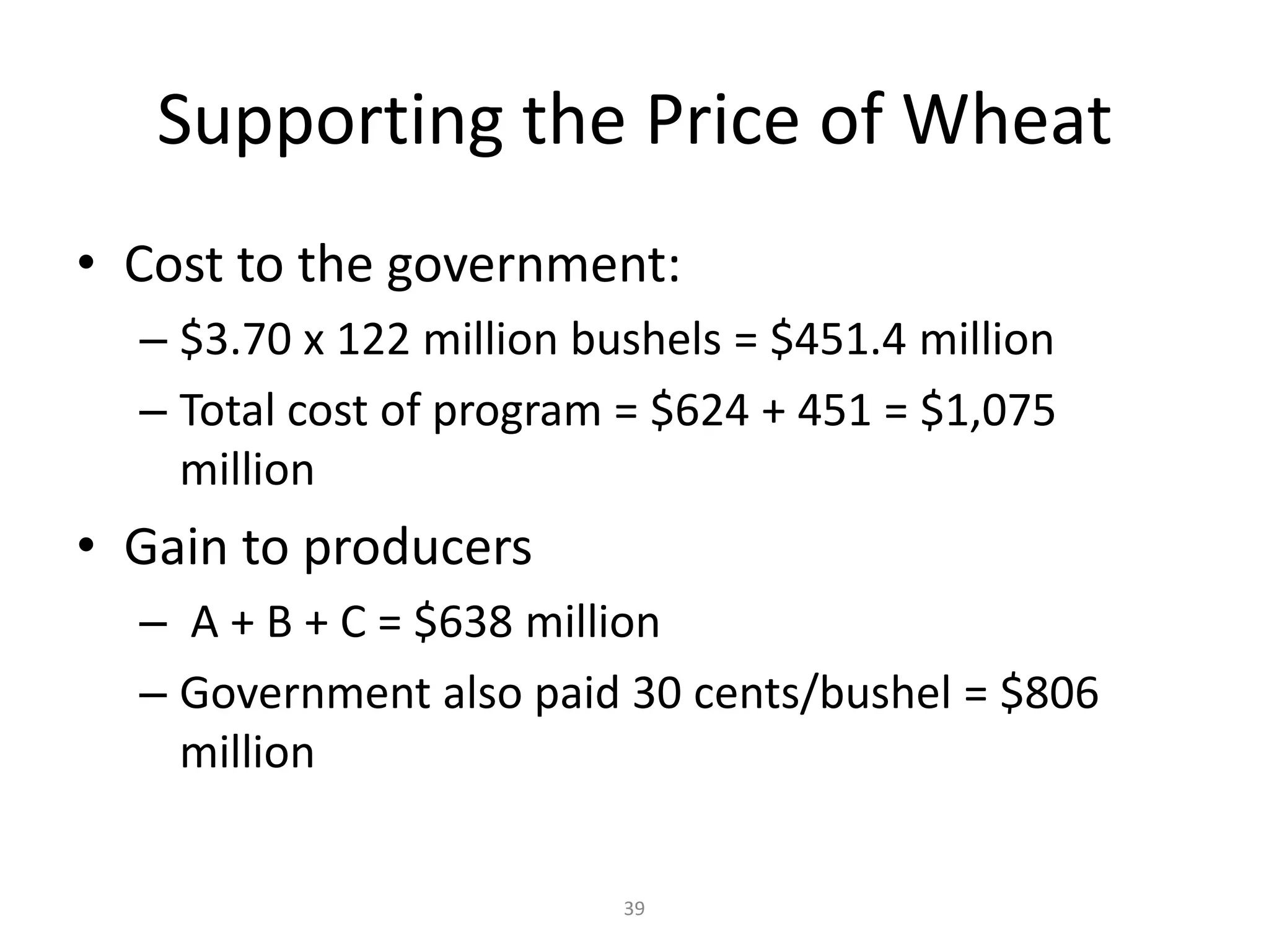 Supporting the Price of Wheat
• Cost to the government:
  – $3.70 x 122 million bushels = $451.4 million
  – Total cost of program = $624 + 451 = $1,075
    million
• Gain to producers
  – A + B + C = $638 million
  – Government also paid 30 cents/bushel = $806
    million

                          39
 