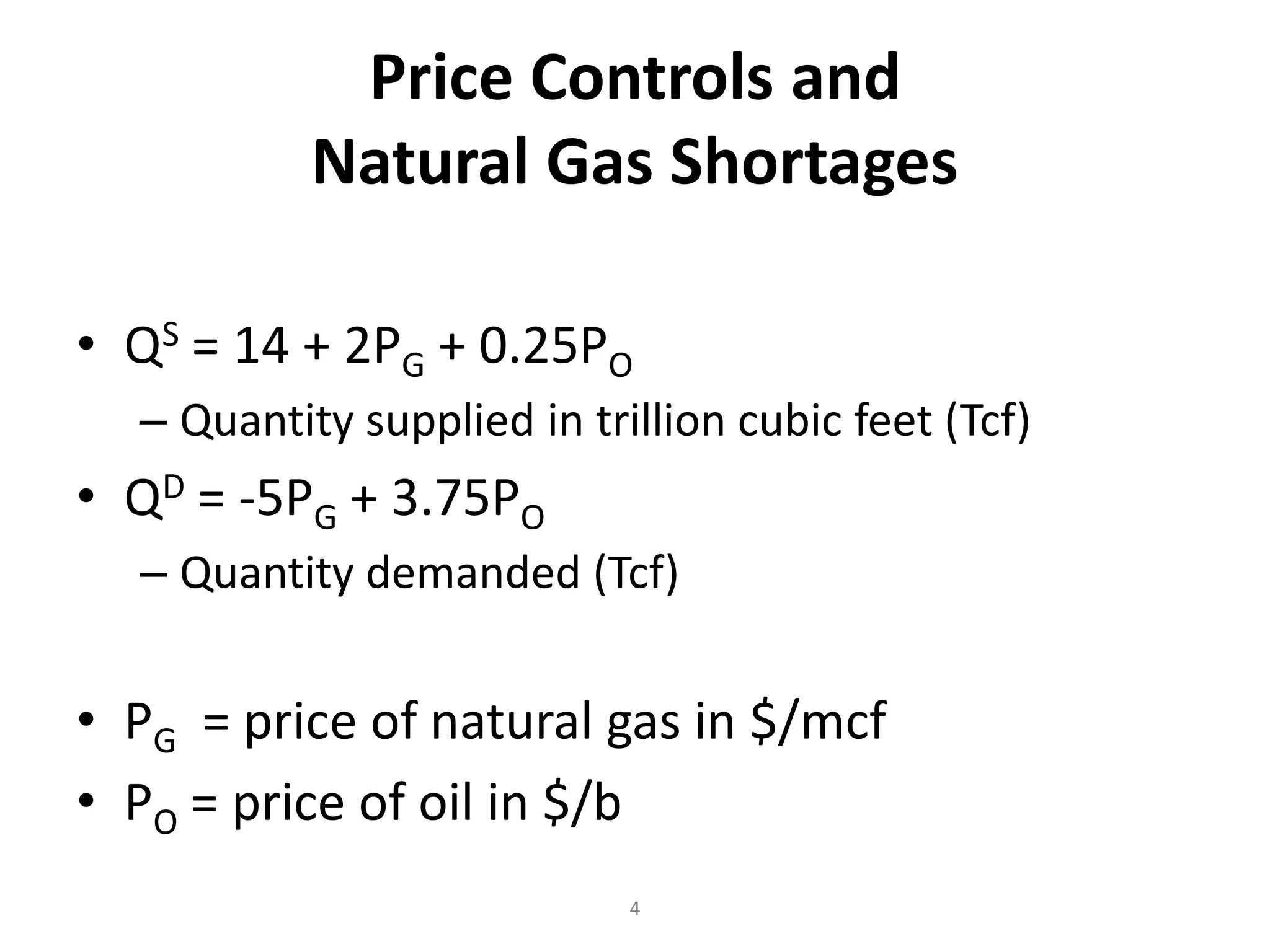 Price Controls and
           Natural Gas Shortages

• QS = 14 + 2PG + 0.25PO
  – Quantity supplied in trillion cubic feet (Tcf)
• QD = -5PG + 3.75PO
  – Quantity demanded (Tcf)


• PG = price of natural gas in $/mcf
• PO = price of oil in $/b
                            4
 