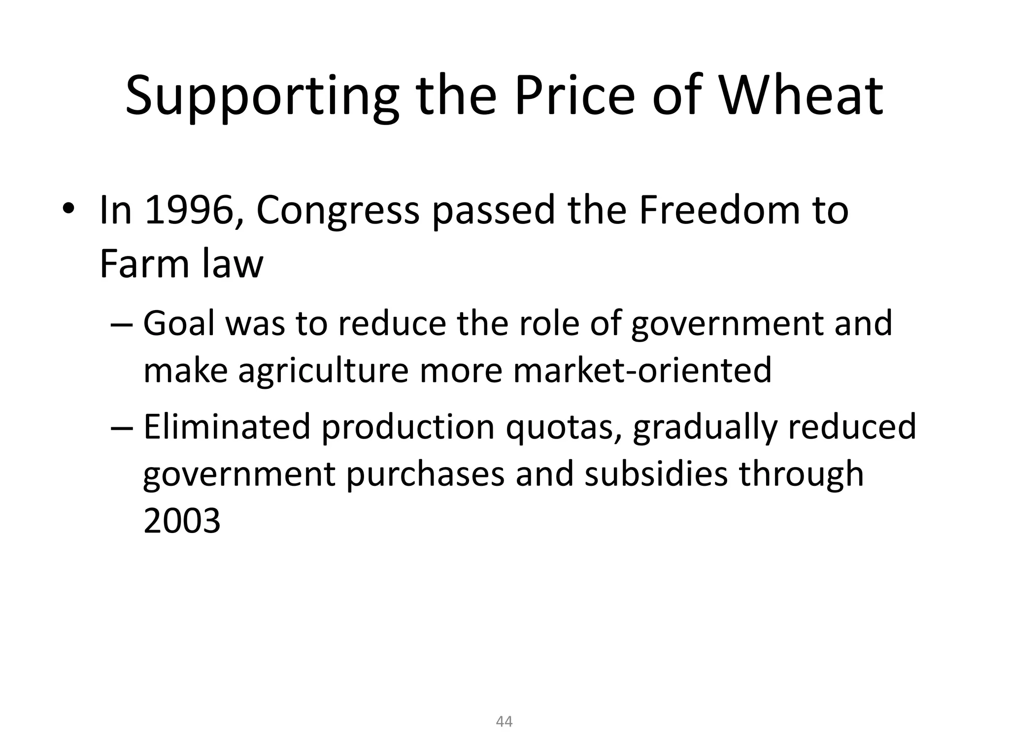 Supporting the Price of Wheat
• In 1996, Congress passed the Freedom to
  Farm law
  – Goal was to reduce the role of government and
    make agriculture more market-oriented
  – Eliminated production quotas, gradually reduced
    government purchases and subsidies through
    2003



                         44
 