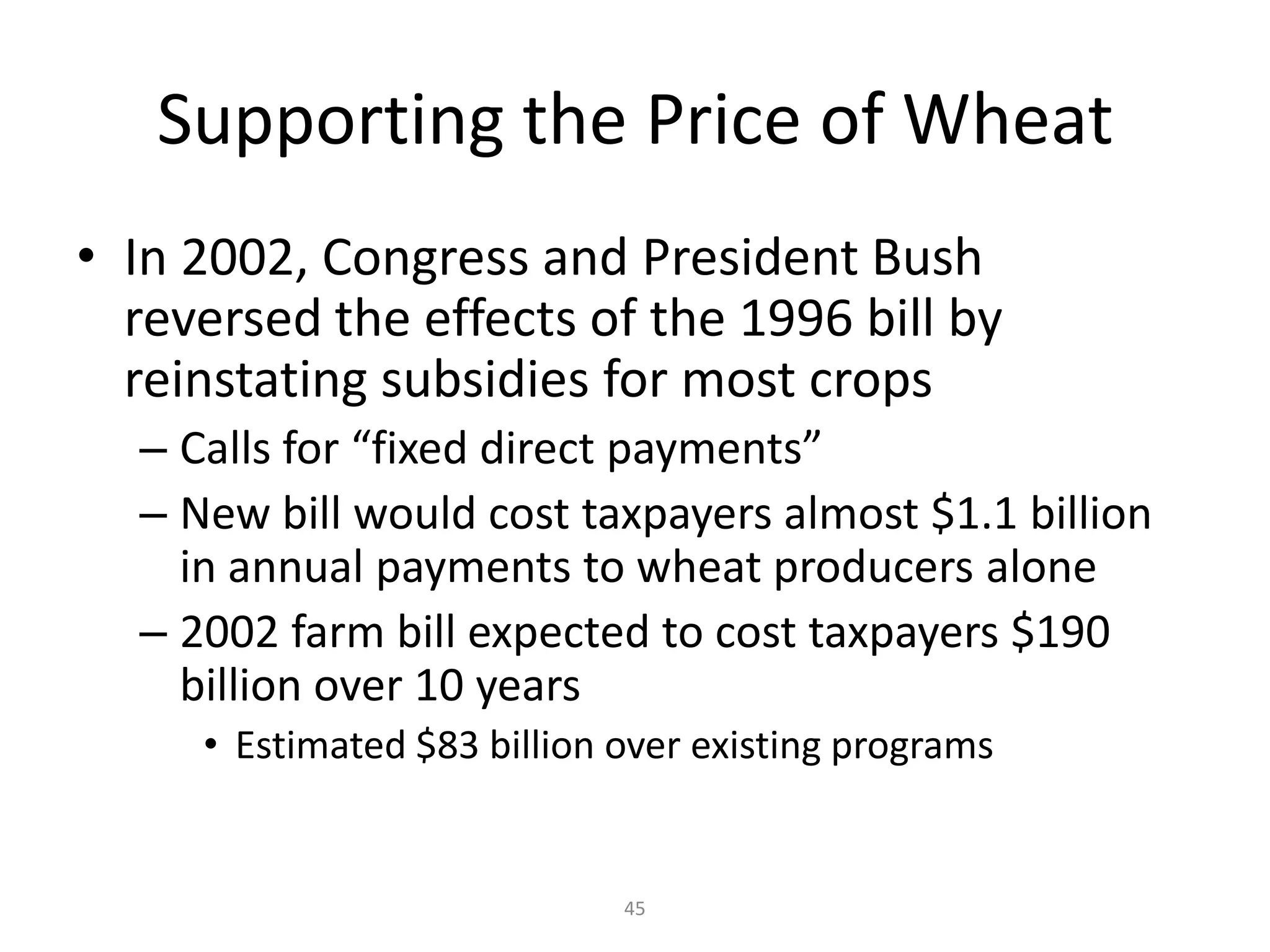 Supporting the Price of Wheat
• In 2002, Congress and President Bush
  reversed the effects of the 1996 bill by
  reinstating subsidies for most crops
  – Calls for “fixed direct payments”
  – New bill would cost taxpayers almost $1.1 billion
    in annual payments to wheat producers alone
  – 2002 farm bill expected to cost taxpayers $190
    billion over 10 years
     • Estimated $83 billion over existing programs


                             45
 