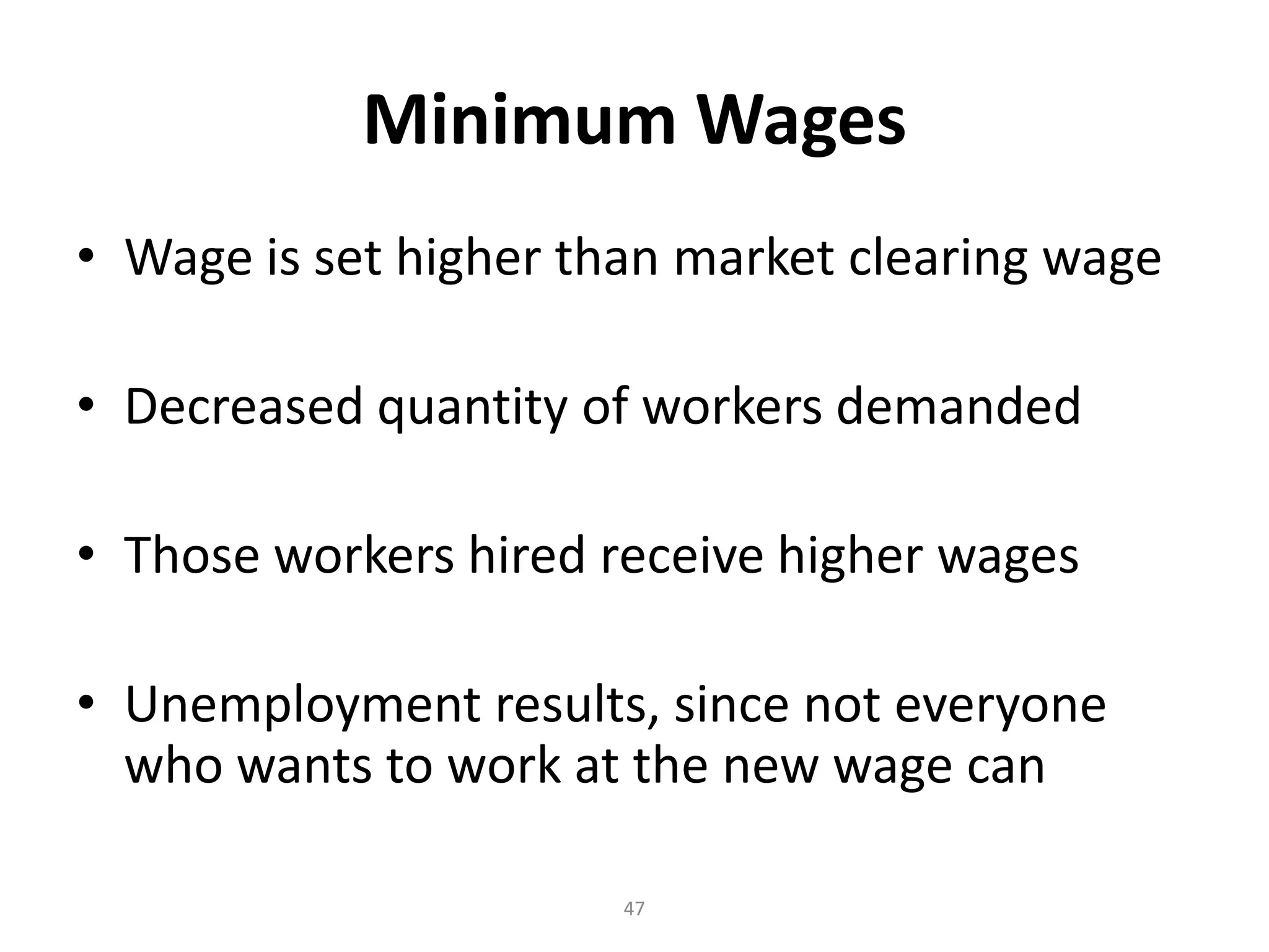 Minimum Wages
• Wage is set higher than market clearing wage

• Decreased quantity of workers demanded

• Those workers hired receive higher wages

• Unemployment results, since not everyone
  who wants to work at the new wage can

                       47
 