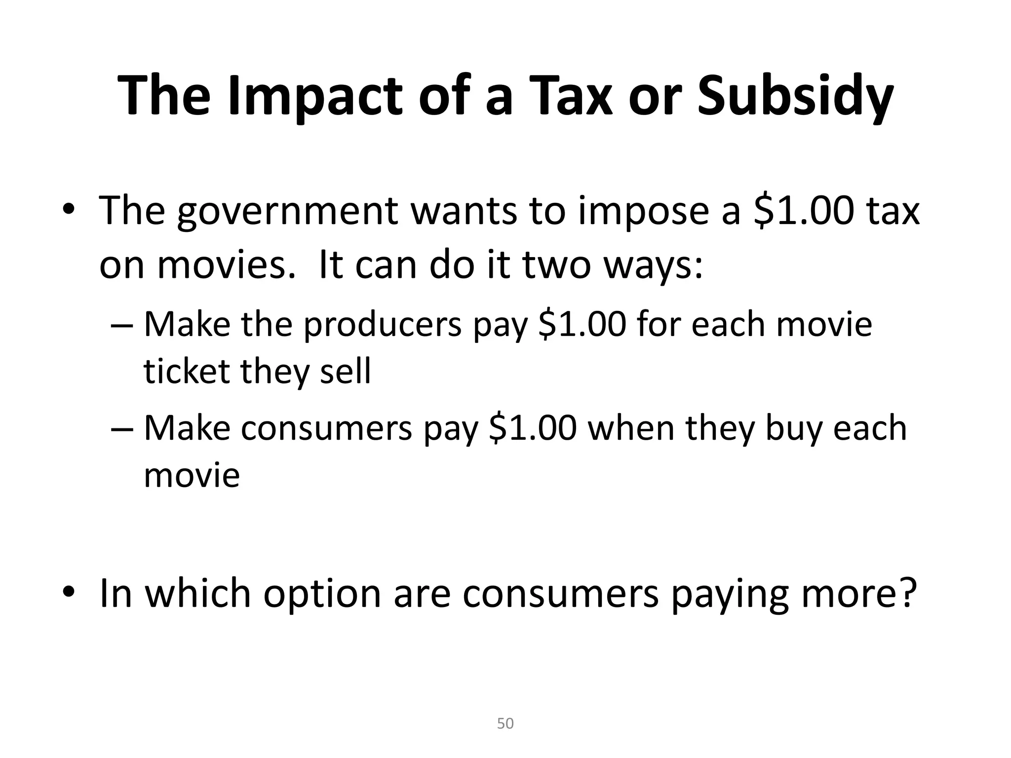 The Impact of a Tax or Subsidy
• The government wants to impose a $1.00 tax
  on movies. It can do it two ways:
  – Make the producers pay $1.00 for each movie
    ticket they sell
  – Make consumers pay $1.00 when they buy each
    movie


• In which option are consumers paying more?

                       50
 