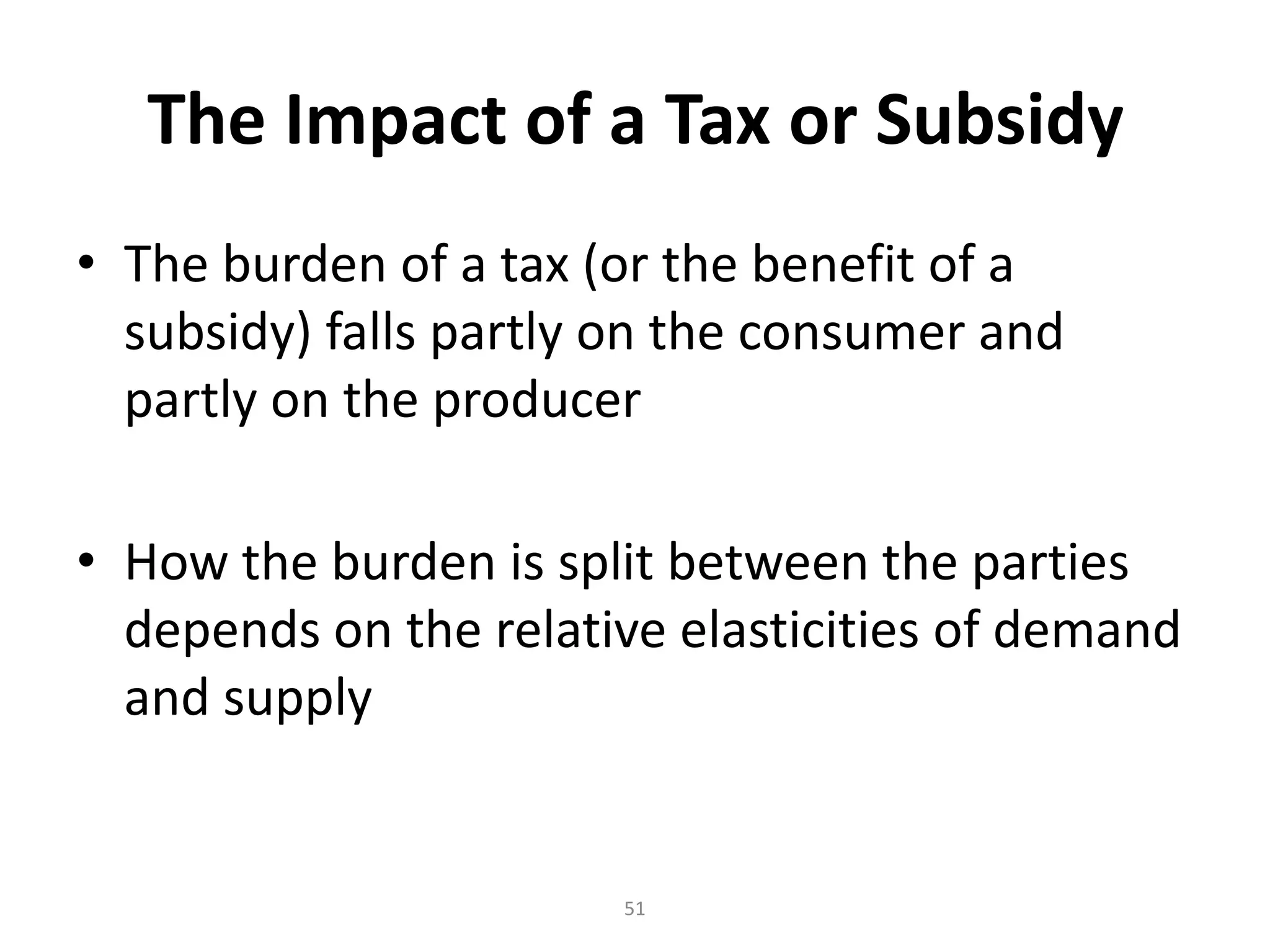 The Impact of a Tax or Subsidy
• The burden of a tax (or the benefit of a
  subsidy) falls partly on the consumer and
  partly on the producer

• How the burden is split between the parties
  depends on the relative elasticities of demand
  and supply


                       51
 