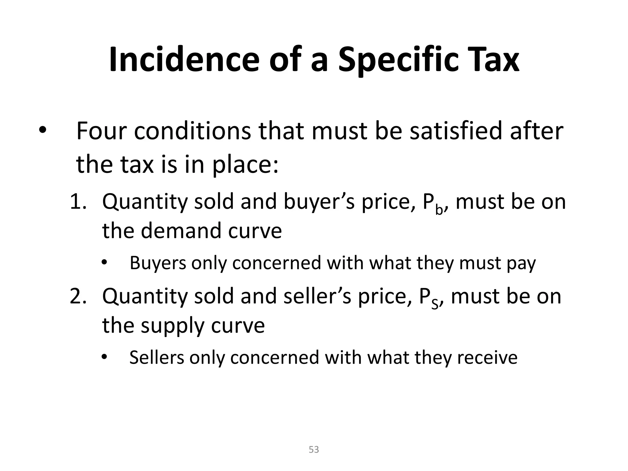 Incidence of a Specific Tax
•   Four conditions that must be satisfied after
    the tax is in place:
    1. Quantity sold and buyer’s price, Pb, must be on
       the demand curve
       •    Buyers only concerned with what they must pay
    2. Quantity sold and seller’s price, PS, must be on
       the supply curve
       •    Sellers only concerned with what they receive



                                53
 