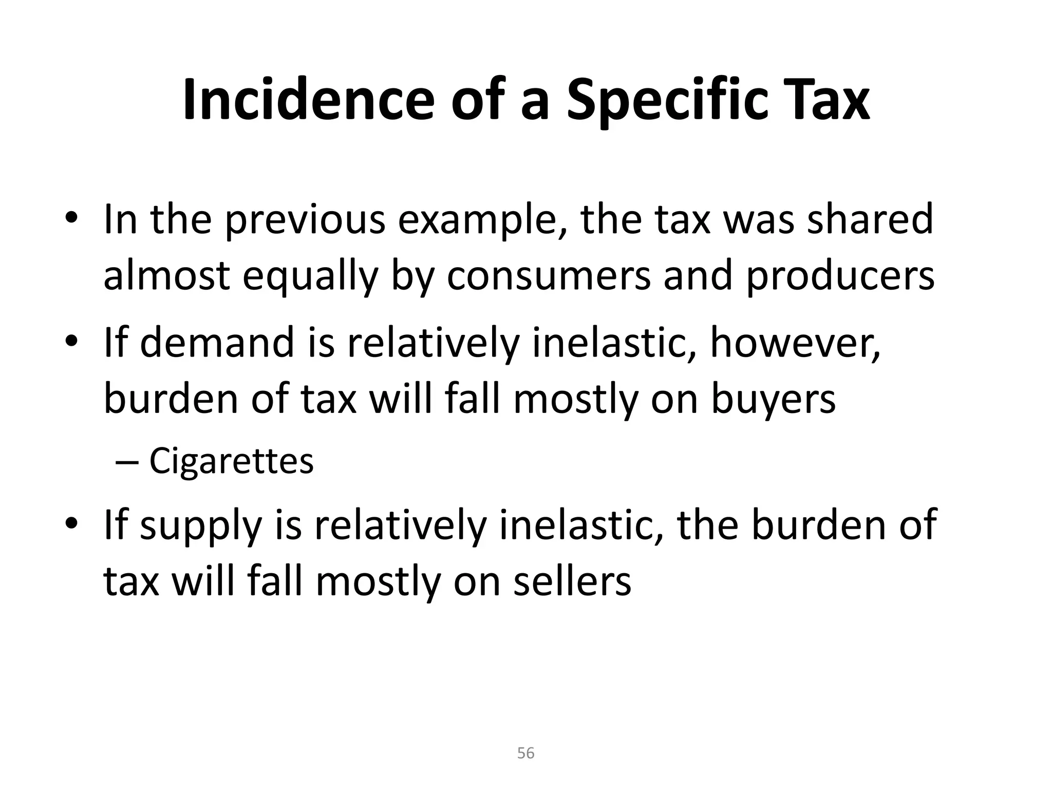 Incidence of a Specific Tax
• In the previous example, the tax was shared
  almost equally by consumers and producers
• If demand is relatively inelastic, however,
  burden of tax will fall mostly on buyers
   – Cigarettes
• If supply is relatively inelastic, the burden of
  tax will fall mostly on sellers


                         56
 