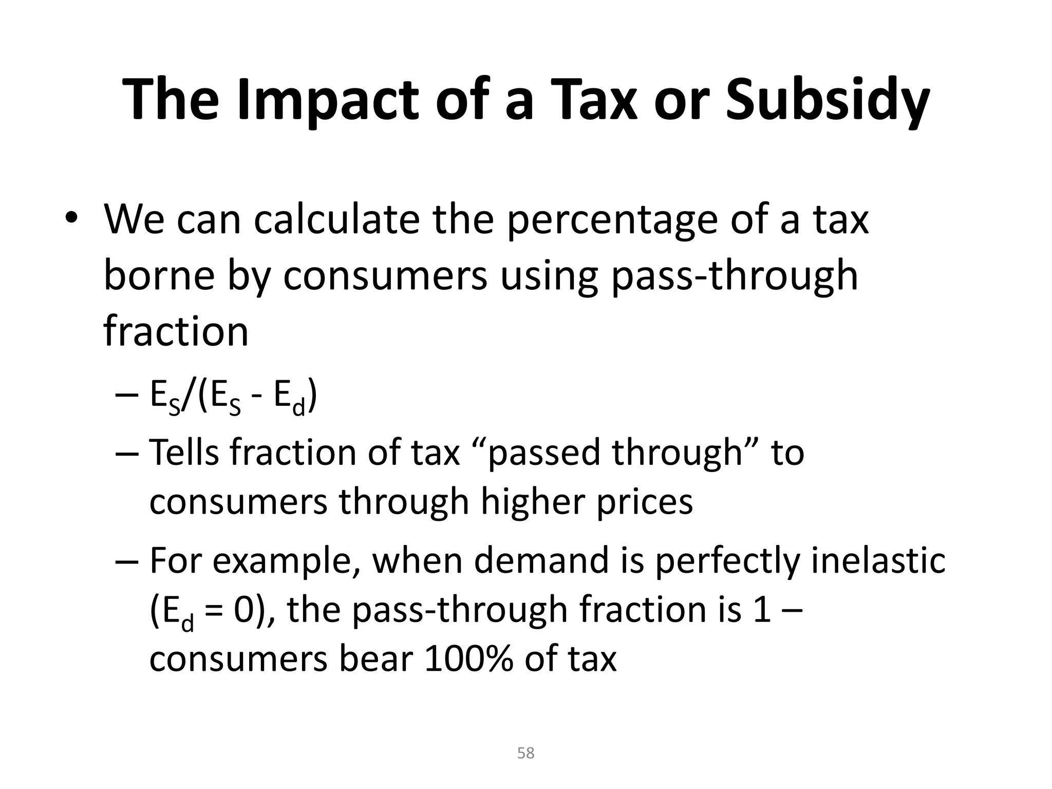 The Impact of a Tax or Subsidy
• We can calculate the percentage of a tax
  borne by consumers using pass-through
  fraction
  – ES/(ES - Ed)
  – Tells fraction of tax “passed through” to
    consumers through higher prices
  – For example, when demand is perfectly inelastic
    (Ed = 0), the pass-through fraction is 1 –
    consumers bear 100% of tax

                         58
 