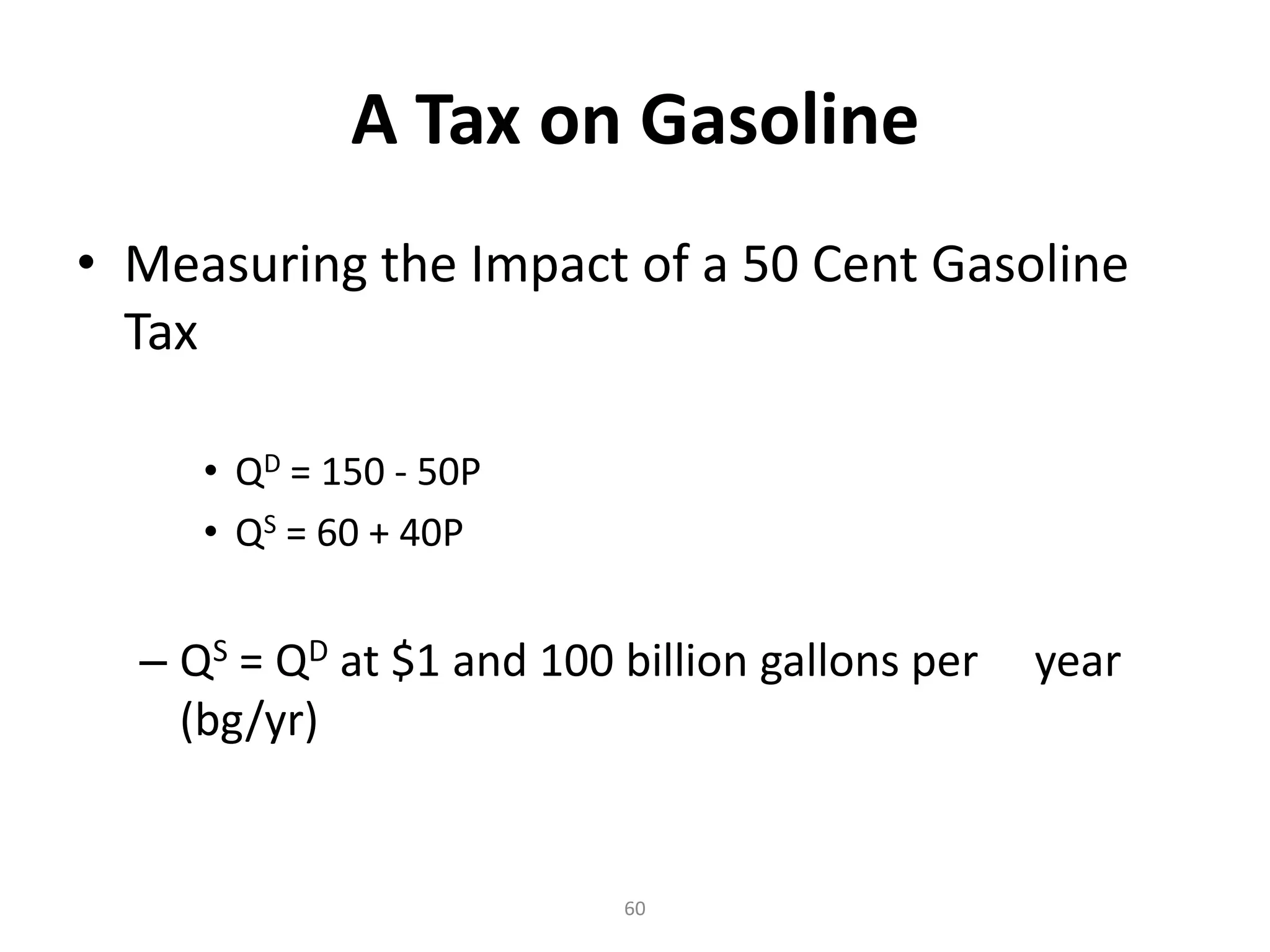 A Tax on Gasoline
• Measuring the Impact of a 50 Cent Gasoline
  Tax

     • QD = 150 - 50P
     • QS = 60 + 40P


  – QS = QD at $1 and 100 billion gallons per   year
    (bg/yr)


                          60
 