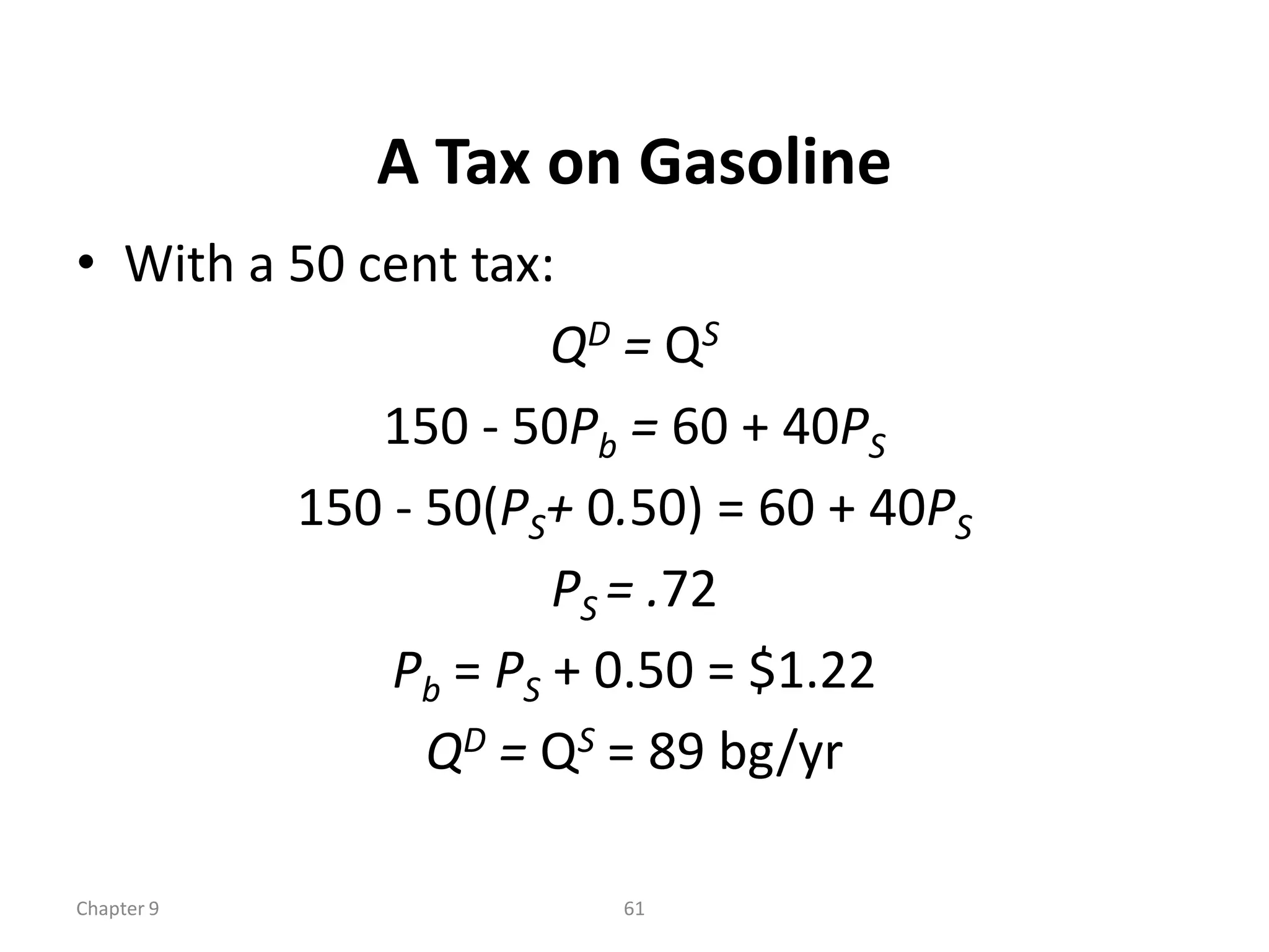 A Tax on Gasoline
• With a 50 cent tax:
                     QD = QS
             150 - 50Pb = 60 + 40PS
         150 - 50(PS+ 0.50) = 60 + 40PS
                     PS = .72
             Pb = PS + 0.50 = $1.22
               QD = QS = 89 bg/yr

Chapter 9              61
 