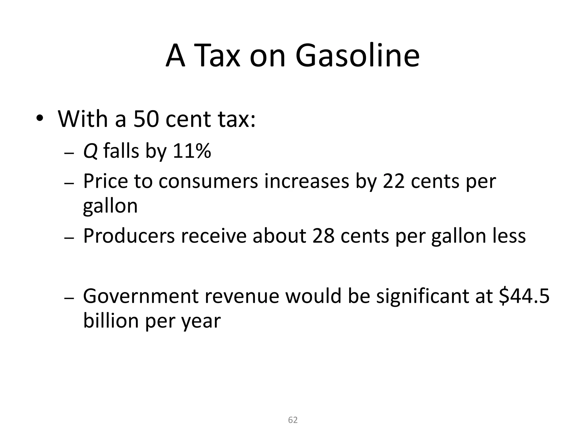 A Tax on Gasoline
• With a 50 cent tax:
  –   Q falls by 11%
  –   Price to consumers increases by 22 cents per
      gallon
  –   Producers receive about 28 cents per gallon less

  –   Government revenue would be significant at $44.5
      billion per year



                            62
 