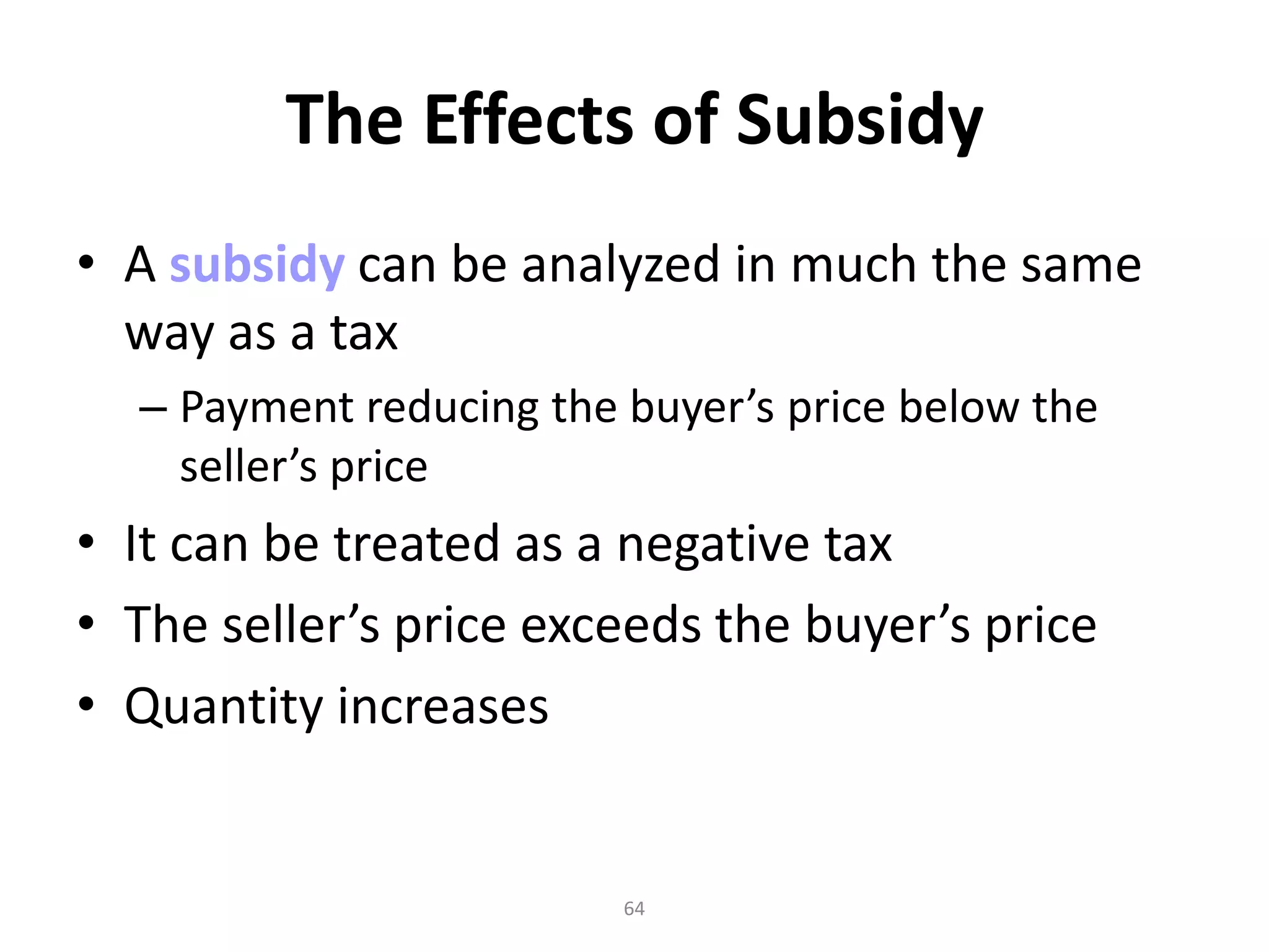 The Effects of Subsidy
• A subsidy can be analyzed in much the same
  way as a tax
  – Payment reducing the buyer’s price below the
    seller’s price
• It can be treated as a negative tax
• The seller’s price exceeds the buyer’s price
• Quantity increases


                         64
 
