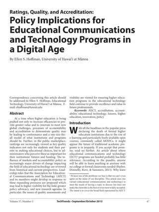 Volume 57, Number 5 TechTrends • September/October 2013 47
W
Correspondence concerning this article should
be addressed to Ellen S. Hoffman, Educational
Technology, University of Hawai’I at Mānoa, E-
mail: ehoffman@hawaii.edu
Abstract
At a time when higher education is being
pushed not only to increase efficiencies to pro-
vide greater value and to innovate to meet new
global challenges, processes of accountability
and accreditation to demonstrate quality may
be leading to conformance and a one-size-fits-
all model of what institutions and programs
should be. Further, in the public marketplace,
rankings are increasingly viewed as key quality
indicators not only for students and their par-
ents in making educational choices, but to ad-
ministrators who perceive these as important for
their institutions’ futures and funding. The in-
fluence of markets and accountability policy as
increasingly major drivers of change impacting
the field of educational technology are reviewed
from historical and current perspectives. Lead-
ership roles that the Association for Education-
al Communications and Technology (AECT)
and its members might develop in response to
these expanding pressures are proposed which
may lead to higher visibility for the field, greater
policy advocacy, and new research agendas. In
particular, the issues of quality assessments and
Ratings, Quality, and Accreditation:
Policy Implications for
Educational Communications
and Technology Programs in
a Digital Age
By Ellen S. Hoffman, University of Hawai‘i at Mānoa
visibility are viewed for ensuring higher educa-
tion programs in the educational technology
field continue to provide excellence and value to
future professionals.
Keywords: AECT, accreditation, account-
ability, educational technology, futures, higher
education, innovation, policy
Introduction
ith all the headlines in the popular press
declaring the death of formal higher
education institutions due to the rise of
e-learning and particularly freely available open
courses, commonly called MOOCs, it might
appear the future of traditional academic pro-
grams is in jeopardy. If you accept that prem-
ise, read no further. An article about where
educational communications and technology
(ECT)1
programs are headed probably has little
relevance. According to the pundits, anyone
will be able to learn anything at anytime with
no college or formal classrooms needed (Barber,
Donnelly, Rizvi, & Summers, 2013). Why leave
1
At least one of the problems we face is that we can’t even
agree on the name of our discipline. This article uses one
variant (educational communications and technology) to
meet the needs of having a topic to discuss but does not
maketheclaimthisisthebestorevenmostwidelyaccepted.
The intent is to cover the broad field represented by AECT.
 