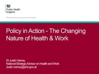 Policy in Action - The Changing
Nature of Health & Work
DrJustinVarney
NationalStrategicAdvisoronHealthandWork
Justin.varney@phe.gov.uk
 