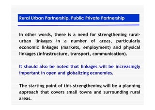 Rural Urban Partnership, Public Private Partnership
In other words, there is a need for strengthening rural-
urban linkages in a number of areas, particularly
economic linkages (markets, employment) and physical
linkages (infrastructure, transport, communication).linkages (infrastructure, transport, communication).
It should also be noted that linkages will be increasingly
important in open and globalizing economies.
The starting point of this strengthening will be a planning
approach that covers small towns and surrounding rural
areas.
 