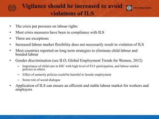 Vigilance should be increased to avoid
violations of ILS
• The crisis put pressure on labour rights
• Most crisis measures have been in compliance with ILS
• There are exceptions
• Increased labour market flexibility does not necessarily result in violation of ILS
• Most countries reported on long term strategies to eliminate child labour and
bonded labour
• Gender discrimination (see ILO, Global Employment Trends for Women, 2012)
– Importance of child care in HIC with high level of FLF participation, and labour market
policies in others
– Effect of austerity policies could be harmful to female employment
– Some role of social dialogue
• Application of ILS can ensure an efficient and stable labour market for workers and
employers
 