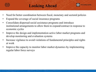 Looking Ahead
• Need for better coordination between fiscal, monetary and sectoral policies
• Expand the coverage of social insurance programs
• Consolidate dispersed social assistance programs and introduce
institutional arrangements to allow them to expand/contract in response to
economic cycles
• Improve the design and implementation active labor market programs and
develop monitoring and evaluation systems
• Increase vigilance to avoid violations of fundamental principles and rights
at work
• Improve the capacity to monitor labor market dynamics by implementing
regular labor force surveys
 
