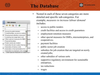 • Nested in each of these seven categories are more
detailed and specific sub-categories. For
example, measures to increase labour demand
includes:
– access to public tenders
– credit facilities and access to credit guarantees
– employment retention measures
– other special measures for SMEs, microenterprises, and
cooperatives;
– payment facilities
– public sector job creation
– subsidies for job creation that are targeted on newly
created jobs;
– other subsidies of various sorts
– supportive regulatory environment for sustainable
enterprises,
– tax reductions
– wages
The Database
 