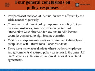 Four general conclusions on
policy responses
• Irrespective of the level of income, countries affected by the
crisis reacted vigorously
• Countries had different policy responses according to their
own circumstances; however, different patterns of
intervention were observed for low and middle income
countries compared to high income countries
• Most crisis response measures were observed to have been in
compliance with International Labor Standards
• There were many consultations where workers, employers
and governments discussed policy responses to the crisis. Of
the 77 countries, 14 resulted in formal national or sectoral
agreements.
 