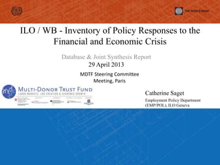 ILO / WB - Inventory of Policy Responses to the
Financial and Economic Crisis
Database & Joint Synthesis Report
29 April 2013
Catherine Saget
Employment Policy Department
(EMP/POL), ILO Geneva
MDTF Steering Committee
Meeting, Paris
 