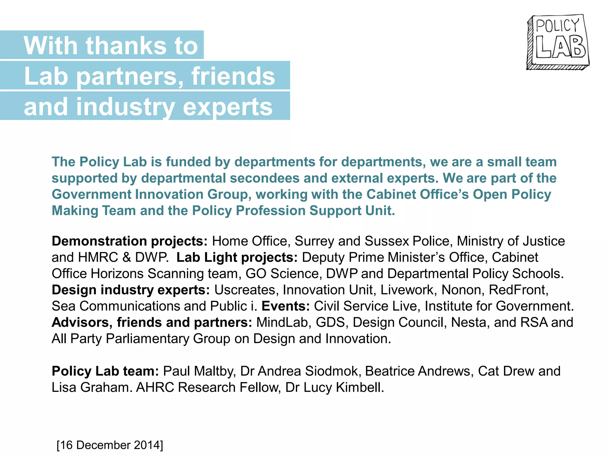 The Policy Lab is funded by departments for departments, we are a small team
supported by departmental secondees and external experts. We are part of the
Government Innovation Group, working with the Cabinet Office’s Open Policy
Making Team and the Policy Profession Support Unit.
Demonstration projects: Home Office, Surrey and Sussex Police, Ministry of Justice
and HMRC & DWP. Lab Light projects: Deputy Prime Minister’s Office, Cabinet
Office Horizons Scanning team, GO Science, DWP and Departmental Policy Schools.
Design industry experts: Uscreates, Innovation Unit, Livework, Nonon, RedFront,
Sea Communications and Public i. Events: Civil Service Live, Institute for Government.
Advisors, friends and partners: MindLab, GDS, Design Council, Nesta, and RSA and
All Party Parliamentary Group on Design and Innovation.
Policy Lab team: Paul Maltby, Dr Andrea Siodmok, Beatrice Andrews, Cat Drew and
Lisa Graham. AHRC Research Fellow, Dr Lucy Kimbell.
With thanks to
Lab partners, friends
and industry experts
[16 December 2014]
 