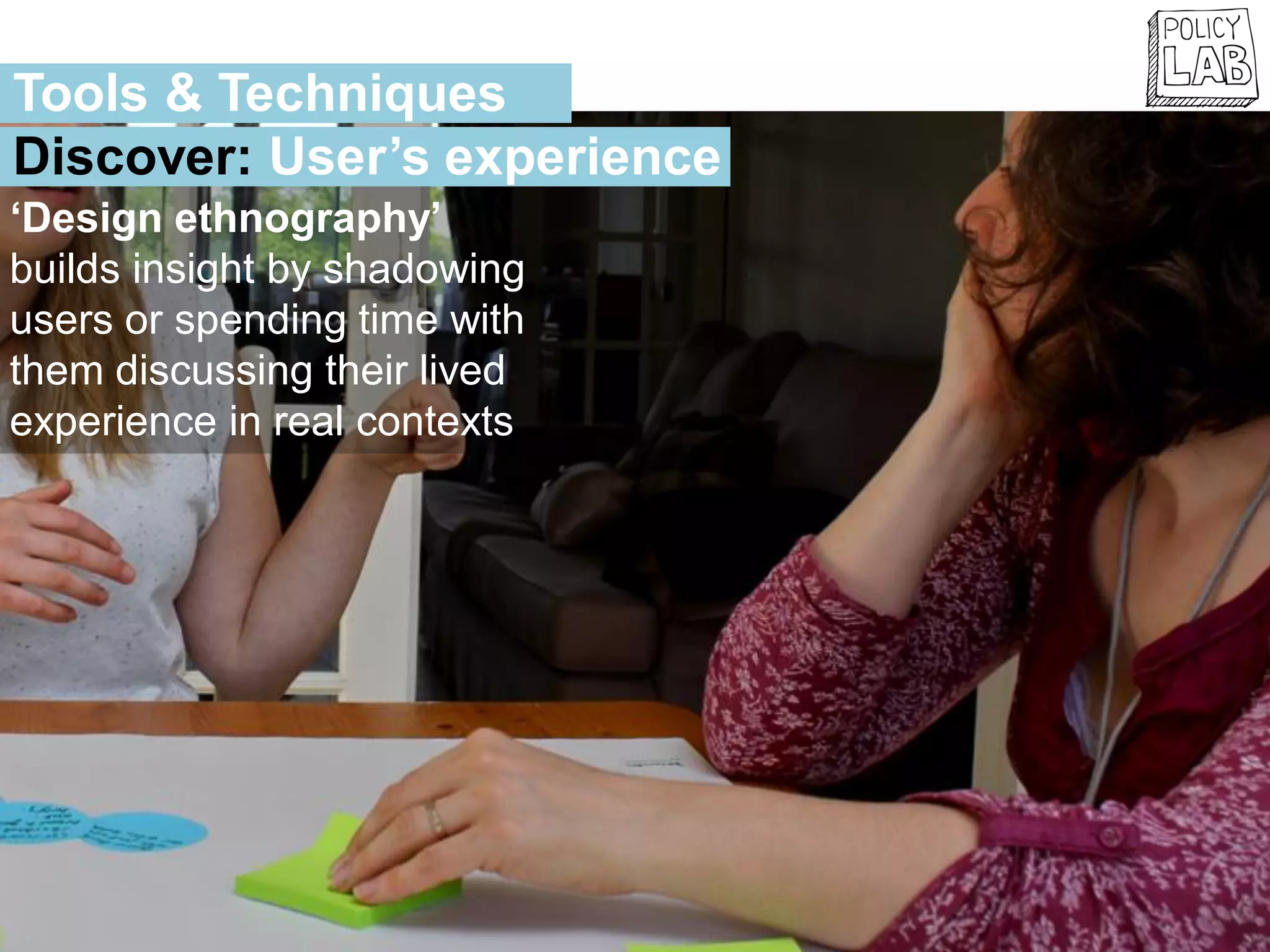 ‘Design ethnography’
builds insight by shadowing
users or spending time with
them discussing their lived
experience in real contexts
Tools & Techniques
Discover: User’s experience
 