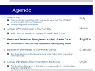 Research MethodologyReviewed current legislation to understand Noise Code regulations and policiesAnalyzed agency data to determine most frequent vehicular noise complaintsInterviewed city department officials regarding legislation and enforcement policy Researched best practices in community organizing and for mitigating noise pollutionEstablished measures of evaluation in accordance with CCNYC’s missionEvaluated strategies to be implemented by a community groupAssumptions An increase in 3-1-1 complaints does not correspond with greater enforcement of noise code violations Because 3-1-1 does not differentiate between different types of vehicular noise, we cross-referenced various types of enforceable noise with a public opinion survey Scope and size of projects to be implemented is dependent on the resources and capacity of various community groups