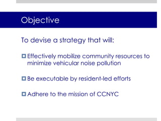 ObjectiveTo devise a strategy that will:Effectively mobilize community resources to minimize vehicular noise pollutionBe executable by resident-led effortsAdhere to the mission of CCNYC