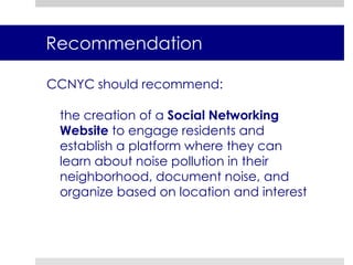 Our proposed strategies are designed to enable community groups to combat vehicular noise Maintain status quo of referring to 3-1-1 system Create a Public Awareness Campaign to educate residents on the effects of noise pollutionLaunch a Cell-phone Application to collect,  record and store noise code violations Offer Workshops on Noise pollution and Legislative Petitioning to mobilize residentsEstablish a Social Networking Website to engage residents and create a base for community action