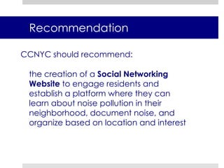 RecommendationCCNYC should recommend:	the creation of a Social Networking Website to engage residents and establish a platform where they can learn about noise pollution in their neighborhood, document noise, and organize based on location and interest