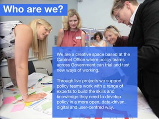 Who are we?
We are a creative space based at the
Cabinet Office where policy teams
across Government can trial and test
ne...