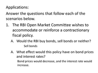 Applications:
Answer the questions that follow each of the
scenarios below.
1. The RBI Open Market Committee wishes to
accommodate or reinforce a contractionary
fiscal policy.
A. Would the RBI buy bonds, sell bonds or neither?
Sell bonds

A. What effect would this policy have on bond prices
and interest rates?
Bond prices would decrease, and the interest rate would
increase.

 