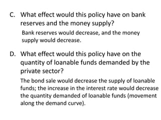 C. What effect would this policy have on bank
reserves and the money supply?
Bank reserves would decrease, and the money
supply would decrease.

D. What effect would this policy have on the
quantity of loanable funds demanded by the
private sector?
The bond sale would decrease the supply of loanable
funds; the increase in the interest rate would decrease
the quantity demanded of loanable funds (movement
along the demand curve).

 