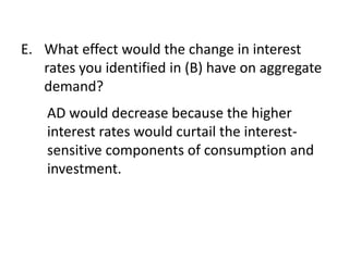 E. What effect would the change in interest
rates you identified in (B) have on aggregate
demand?
AD would decrease because the higher
interest rates would curtail the interestsensitive components of consumption and
investment.

 