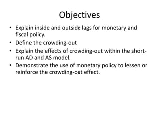 Objectives
• Explain inside and outside lags for monetary and
fiscal policy.
• Define the crowding-out
• Explain the effects of crowding-out within the shortrun AD and AS model.
• Demonstrate the use of monetary policy to lessen or
reinforce the crowding-out effect.

 