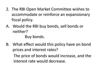 2. The RBI Open Market Committee wishes to
accommodate or reinforce an expansionary
fiscal policy.
A. Would the RBI buy bonds, sell bonds or
neither?
Buy bonds.
B. What effect would this policy have on bond
prices and interest rates?
The price of bonds would increase, and the
interest rate would decrease.

 