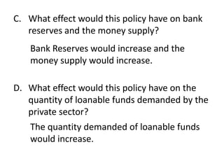 C. What effect would this policy have on bank
reserves and the money supply?
Bank Reserves would increase and the
money supply would increase.
D. What effect would this policy have on the
quantity of loanable funds demanded by the
private sector?
The quantity demanded of loanable funds
would increase.

 