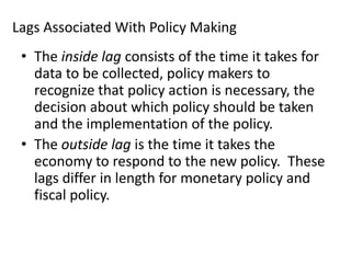 Lags Associated With Policy Making
• The inside lag consists of the time it takes for
data to be collected, policy makers to
recognize that policy action is necessary, the
decision about which policy should be taken
and the implementation of the policy.
• The outside lag is the time it takes the
economy to respond to the new policy. These
lags differ in length for monetary policy and
fiscal policy.

 