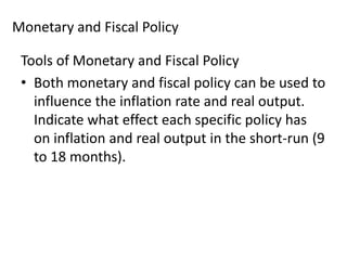 Monetary and Fiscal Policy
Tools of Monetary and Fiscal Policy
• Both monetary and fiscal policy can be used to
influence the inflation rate and real output.
Indicate what effect each specific policy has
on inflation and real output in the short-run (9
to 18 months).

 