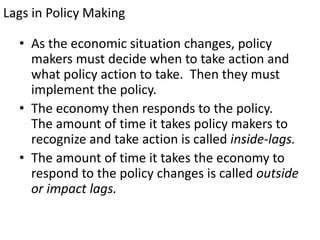 Lags in Policy Making
• As the economic situation changes, policy
makers must decide when to take action and
what policy action to take. Then they must
implement the policy.
• The economy then responds to the policy.
The amount of time it takes policy makers to
recognize and take action is called inside-lags.
• The amount of time it takes the economy to
respond to the policy changes is called outside
or impact lags.

 