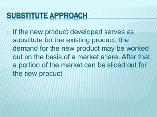 SUBSTITUTE APPROACH
If the new product developed serves as
substitute for the existing product, the
demand for the new product may be worked
out on the basis of a market share. After that,
a portion of the market can be sliced out for
the new product
 