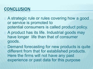 CONCLUSION
A strategic rule or rules covering how a good
or service is promoted to
potential consumers is called product policy.
A product has its life. Industrial goods may
have longer life than that of consumer
goods.
Demand forecasting for new products is quite
different from that for established products.
Here the firms will not have any past
experience or past data for this purpose
 