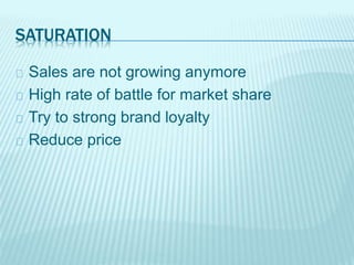 SATURATION
Sales are not growing anymore
High rate of battle for market share
Try to strong brand loyalty
Reduce price
 