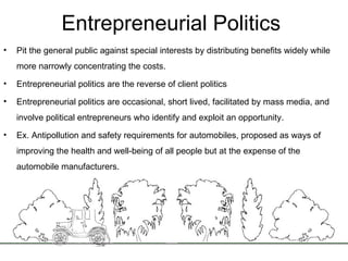Entrepreneurial Politics  Pit the general public against special interests by distributing benefits widely while more narrowly concentrating the costs. Entrepreneurial politics are the reverse of client politics Entrepreneurial politics are occasional, short lived, facilitated by mass media, and involve political entrepreneurs who identify and exploit an opportunity. Ex. Antipollution and safety requirements for automobiles, proposed as ways of improving the health and well-being of all people but at the expense of the automobile manufacturers.  