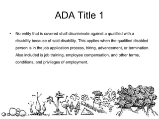 No entity that is covered shall discriminate against a qualified with a disability because of said disability. This applies when the qualified disabled person is in the job application process, hiring, advancement, or termination. Also included is job training, employee compensation, and other terms, conditions, and privileges of employment.  ADA Title 1 