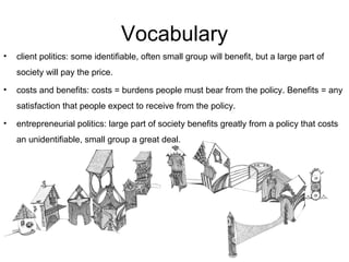 Vocabulary client politics: some identifiable, often small group will benefit, but a large part of society will pay the price. costs and benefits: costs = burdens people must bear from the policy. Benefits = any satisfaction that people expect to receive from the policy. entrepreneurial politics: large part of society benefits greatly from a policy that costs an unidentifiable, small group a great deal. 