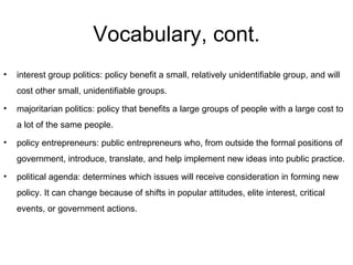 Vocabulary, cont. interest group politics: policy benefit a small, relatively unidentifiable group, and will cost other small, unidentifiable groups. majoritarian politics: policy that benefits a large groups of people with a large cost to a lot of the same people. policy entrepreneurs: public entrepreneurs who, from outside the formal positions of government, introduce, translate, and help implement new ideas into public practice. political agenda: determines which issues will receive consideration in forming new policy. It can change because of shifts in popular attitudes, elite interest, critical events, or government actions. 