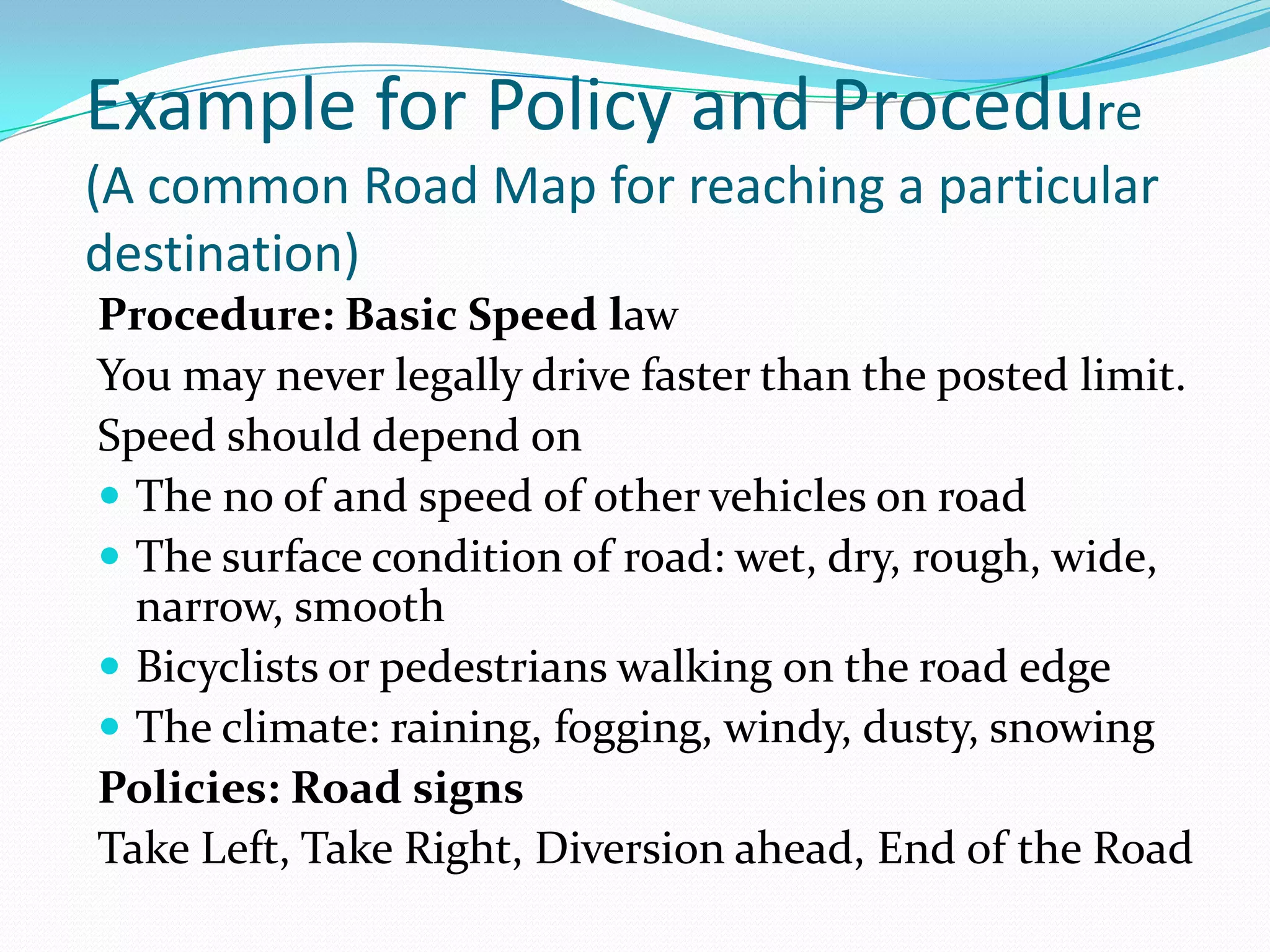 Example for Policy and Procedure
(A common Road Map for reaching a particular
destination)
Procedure: Basic Speed law
You may never legally drive faster than the posted limit.
Speed should depend on
 The no of and speed of other vehicles on road
 The surface condition of road: wet, dry, rough, wide,
  narrow, smooth
 Bicyclists or pedestrians walking on the road edge
 The climate: raining, fogging, windy, dusty, snowing
Policies: Road signs
Take Left, Take Right, Diversion ahead, End of the Road
 