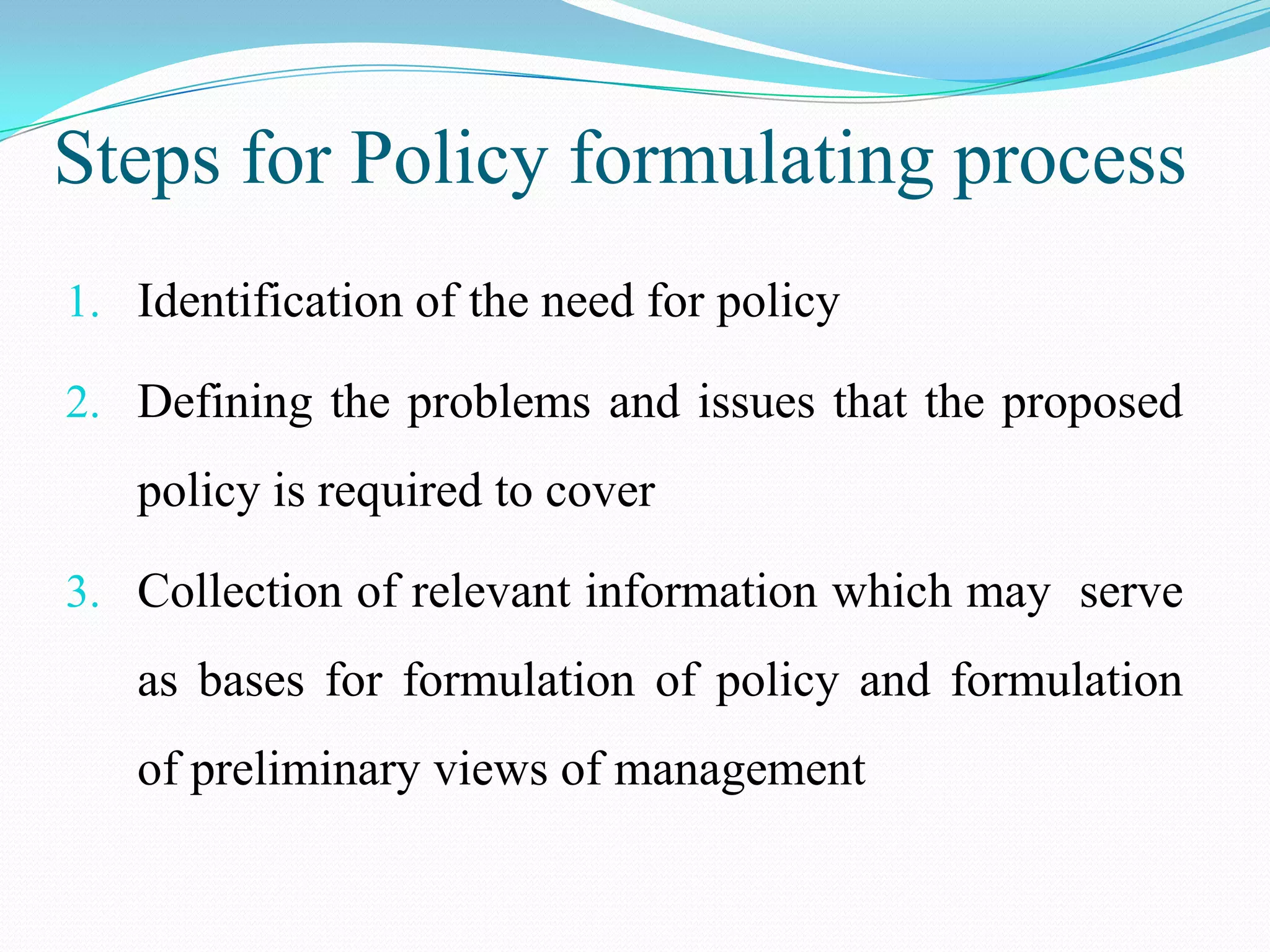 Steps for Policy formulating process
1. Identification of the need for policy

2. Defining the problems and issues that the proposed
   policy is required to cover

3. Collection of relevant information which may serve
   as bases for formulation of policy and formulation
   of preliminary views of management
 